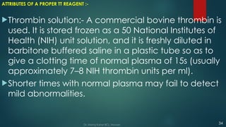 ATTRIBUTES OF A PROPER TT REAGENT :-
Thrombin solution:- A commercial bovine thrombin is
used. It is stored frozen as a 50 National Institutes of
Health (NIH) unit solution, and it is freshly diluted in
barbitone buffered saline in a plastic tube so as to
give a clotting time of normal plasma of 15s (usually
approximately 7–8 NIH thrombin units per ml).
Shorter times with normal plasma may fail to detect
mild abnormalities.
34
Dr. Manoj Kahar BCL, Navsari.
 