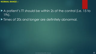 NORMAL RANGE :-
 A patient’s TT should be within 2s of the control (i.e. 15 to
19s).
 Times of 20s and longer are definitely abnormal.
35
Dr. Manoj Kahar BCL, Navsari.
 