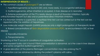 INTERPRETATION OF RESULTS :-
 The common causes of prolonged TT are as follows:
1. Hypofibrinogenemia as found in DIC and, more rarely, in a congenital deficiency
2. Dysfibrinogenemia, either inherited or acquired, in liver disease or in neonates
3. Extreme prolongation of the TT is nearly always a result of thrombin inhibition; typically
unfractionated heparin but also oral or parenteral direct thrombin inhibitors.
 If a thrombin inhibitor is suspected, a reptilase time test can be carried out or the test can be
repeated after the addition of heparinase.
 Low molecular weight heparin (LMWH) produces only a slight prolongation at therapeutic levels
4. Raised concentrations of fibrin degradation products (FDP), as encountered in DIC or liver
disease
5. Hypoalbuminaemia
6. Paraproteinemia.
Shortening of the TT occurs in conditions of coagulation activation.
 A transparent bulky clot is found if fibrin polymerization is abnormal, as is the case in liver disease
and some congenital dysfibrinogenemia’s.
 A gross elevation of the plasma fibrinogen concentration may also prolong the TT.
 Correction can be obtained by diluting the patient’s plasma with saline.
36
Dr. Manoj Kahar BCL, Navsari.
 