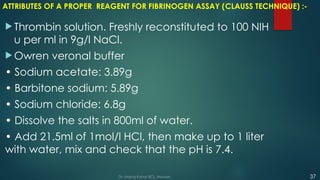 ATTRIBUTES OF A PROPER REAGENT FOR FIBRINOGEN ASSAY (CLAUSS TECHNIQUE) :-
 Thrombin solution. Freshly reconstituted to 100 NIH
u per ml in 9g/l NaCl.
 Owren veronal buffer
• Sodium acetate: 3.89g
• Barbitone sodium: 5.89g
• Sodium chloride: 6.8g
• Dissolve the salts in 800ml of water.
• Add 21.5ml of 1mol/l HCl, then make up to 1 liter
with water, mix and check that the pH is 7.4.
37
Dr. Manoj Kahar BCL, Navsari.
 