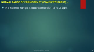 NORMAL RANGE OF FIBRINOGEN BY (CLAUSS TECHNIQUE) :-
 The normal range is approximately 1.8 to 3.6g/l.
Dr. Manoj Kahar BCL, Navsari. 38
 