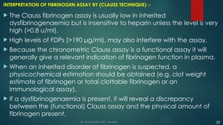 INTERPRETATION OF FIBRINOGEN ASSAY BY (CLAUSS TECHNIQUE) :-
 The Clauss fibrinogen assay is usually low in inherited
dysfibrinogenaemia but is insensitive to heparin unless the level is very
high (>0.8 u/ml).
 High levels of FDPs (>190 μg/ml), may also interfere with the assay.
 Because the chronometric Clauss assay is a functional assay it will
generally give a relevant indication of fibrinogen function in plasma.
 When an inherited disorder of fibrinogen is suspected, a
physicochemical estimation should be obtained (e.g. clot weight
estimate of fibrinogen or total clottable fibrinogen or an
immunological assay).
 If a dysfibrinogenaemia is present, it will reveal a discrepancy
between the (functional) Clauss assay and the physical amount of
fibrinogen present.
Dr. Manoj Kahar BCL, Navsari. 39
 