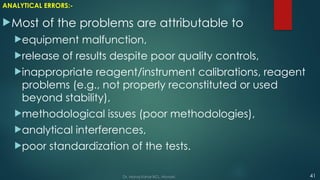 ANALYTICAL ERRORS:-
Most of the problems are attributable to
equipment malfunction,
release of results despite poor quality controls,
inappropriate reagent/instrument calibrations, reagent
problems (e.g., not properly reconstituted or used
beyond stability),
methodological issues (poor methodologies),
analytical interferences,
poor standardization of the tests.
41
Dr. Manoj Kahar BCL, Navsari.
 