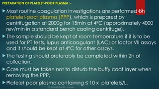 42
PREPARATION OF PLATELET-POOR PLASMA :-
 Most routine coagulation investigations are performed on
platelet-poor plasma (PPP), which is prepared by
centrifugation at 2000g for 15min at 4°C (approximately 4000
rev/min in a standard bench cooling centrifuge).
 The sample should be kept at room temperature if it is to be
used for PT tests, lupus anticoagulant (LAC) or factor VII assays
and it should be kept at 4°C for other assays.
 The testing should preferably be completed within 2h of
collection.
 Care must be taken not to disturb the buffy coat layer when
removing the PPP.
 Platelet poor plasma containing ≤ 10 x platelets/L.
Dr. Manoj Kahar BCL, Navsari.
 