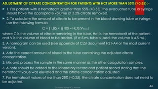 ADJUSTMENT OF CITRATE CONCENTRATION FOR PATIENTS WITH HCT MORE THAN 55% (>0.55) :-
 1. For patients with a hematocrit greater than 55% (>0.55), the evacuated tube or syringe
should have the appropriate volume of 3.2% citrate removed.
 2. To calculate the amount of citrate to be present in the blood drawing tube or syringe,
use the following formula
C = (1.85 × )(100 – Hct)(VBlood)
where C is the volume of citrate remaining in the tube, Hct is the hematocrit of the patient,
and V is the volume of blood to be added. (If a 5-mL tube is used, the volume is 4.5 mL.)
3. A nomogram can be used (see appendix of CLSI document H21-A4 or the most current
version).
4. Add the correct amount of blood to the tube containing the adjusted citrate
concentration.
5. Mix and process the sample in the same manner as the other coagulation samples.
6. A note should be added to the laboratory record and patient record stating that the
hematocrit value was elevated and the citrate concentration adjusted.
7. For hematocrit values of less than 25% (<0.25), the citrate concentration does not need to
be adjusted.
Dr. Manoj Kahar BCL, Navsari.
44
 