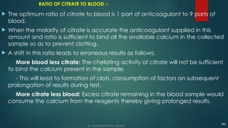 RATIO OF CITRATE TO BLOOD :-
 The optimum ratio of citrate to blood is 1 part of anticoagulant to 9 parts of
blood.
 When the molarity of citrate is accurate the anticoagulant supplied in this
amount and ratio is sufficient to bind all the available calcium in the collected
sample so as to prevent clotting.
 A shift in this ratio leads to erroneous results as follows:
More blood less citrate: The chelating activity of citrate will not be sufficient
to bind the calcium present in the sample.
- This will lead to formation of clots, consumption of factors an subsequent
prolongation of results during test.
More citrate less blood: Excess citrate remaining in the blood sample would
consume the calcium from the reagents thereby giving prolonged results.
46
Dr. Manoj Kahar BCL, Navsari.
 