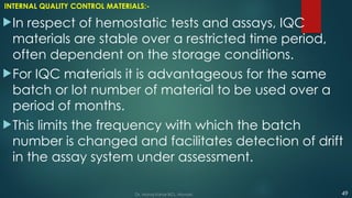 INTERNAL QUALITY CONTROL MATERIALS:-
In respect of hemostatic tests and assays, IQC
materials are stable over a restricted time period,
often dependent on the storage conditions.
For IQC materials it is advantageous for the same
batch or lot number of material to be used over a
period of months.
This limits the frequency with which the batch
number is changed and facilitates detection of drift
in the assay system under assessment.
49
Dr. Manoj Kahar BCL, Navsari.
 