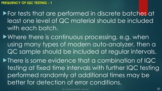 FREQUENCY OF IQC TESTING - 1
For tests that are performed in discrete batches at
least one level of QC material should be included
with each batch.
Where there is continuous processing, e.g. when
using many types of modern auto-analyzer, then a
QC sample should be included at regular intervals.
There is some evidence that a combination of IQC
testing at fixed time intervals with further IQC testing
performed randomly at additional times may be
better for detection of error conditions.
50
Dr. Manoj Kahar BCL, Navsari.
 