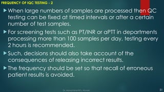 FREQUENCY OF IQC TESTING - 2
 When large numbers of samples are processed then QC
testing can be fixed at timed intervals or after a certain
number of test samples.
 For screening tests such as PT/INR or aPTT in departments
processing more than 100 samples per day, testing every
2 hours is recommended.
 Such, decisions should also take account of the
consequences of releasing incorrect results.
 The frequency should be set so that recall of erroneous
patient results is avoided.
51
Dr. Manoj Kahar BCL, Navsari.
 