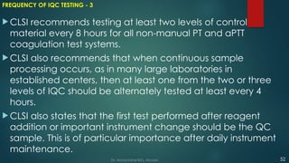 FREQUENCY OF IQC TESTING - 3
 CLSI recommends testing at least two levels of control
material every 8 hours for all non-manual PT and aPTT
coagulation test systems.
 CLSI also recommends that when continuous sample
processing occurs, as in many large laboratories in
established centers, then at least one from the two or three
levels of IQC should be alternately tested at least every 4
hours.
 CLSI also states that the first test performed after reagent
addition or important instrument change should be the QC
sample. This is of particular importance after daily instrument
maintenance.
52
Dr. Manoj Kahar BCL, Navsari.
 
