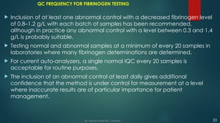 QC FREQUENCY FOR FIBRINOGEN TESTING
 Inclusion of at least one abnormal control with a decreased fibrinogen level
of 0.8–1.2 g/L with each batch of samples has been recommended,
although in practice any abnormal control with a level between 0.3 and 1.4
g/L is probably suitable.
 Testing normal and abnormal samples at a minimum of every 20 samples in
laboratories where many fibrinogen determinations are determined.
 For current auto-analyzers, a single normal IQC every 20 samples is
acceptable for routine purposes.
 The inclusion of an abnormal control at least daily gives additional
confidence that the method is under control for measurement at a level
where inaccurate results are of particular importance for patient
management.
53
Dr. Manoj Kahar BCL, Navsari.
 