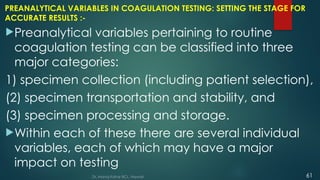 PREANALYTICAL VARIABLES IN COAGULATION TESTING: SETTING THE STAGE FOR
ACCURATE RESULTS :-
Preanalytical variables pertaining to routine
coagulation testing can be classified into three
major categories:
1) specimen collection (including patient selection),
(2) specimen transportation and stability, and
(3) specimen processing and storage.
Within each of these there are several individual
variables, each of which may have a major
impact on testing
Dr. Manoj Kahar BCL, Navsari. 61
 