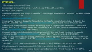 REFERENCES :-
1) Hemostasis practice: state-of-the-art
Giuseppe Lippi, Emmanuel J. Favaloro. , J Lab Precis Med 2018;3:67, 07 August 2018.
doi: 10.21037/jlpm.2018.07.07.
2) Laboratory hemostasis: from biology to the bench , Giuseppe Lippi* and Emmanuel J. Favaloro , Clin Chem Lab Med
2018; aop , January 19, 2018 ,
https://doi.org/10.1515/cclm-2017-1205.
3) Preanalytical Variables in Coagulation Testing: Setting the Stage for Accurate Results , Robert C. Gosselin, CLS,
Richard A. Marlar, PhD , DOI https://doi.org/ 10.1055/s-0039-1692700 , Semin Thromb Hemost 2019;45:433–448.
4) Preanalytical and Postanalytical Variables: The Leading Causes of Diagnostic Error in Hemostasis? , Emmanuel J.
Favaloro, Ph.D., M.A.I.M.S., Giuseppe Lippi, M.D., and Dorothy M. Adcock, M.D. , Semin Thromb Hemost 2008;34:612–
634 , DOI 10.1055/s-0028-1104540. ISSN 0094-6176.
5) Pre-analytical Variables in Coagulation Testing Associated With Diagnostic Errors in Hemostasis. Emmanuel J.
Favaloro, et al. , DOI: 10.1309/LM749BQETKYPYPVM, February 2012 , Volume 43 Number 2 , LABMEDICINE.
6) Right or wrong sample received for coagulation testing? Tentative algorithms for detection of an incorrect type of
sample. G. LIPPI*, G. L. SALVAGNO et al. , doi:10.1111/j.1751-553X.2009.01142.x . 2009 Blackwell Publishing Ltd, Int. Jnl.
Lab. Hem. 2010.
7) Quality in coagulation and haemostasis testing. Roslyn Bonar, et al. , Biochemia Medica 2010;20(2):184–99
8) How I investigate for bleeding disorders. C. P. M. Hayward. Int J Lab Hem. 2018;40(Suppl. 1):6–14.
9) A diagnostic approach to mild bleeding disorders. Johan Boender, et al. J Thromb Haemost 2016; 14: 1507-16.
Dr. Manoj Kahar BCL, Navsari. 76
 