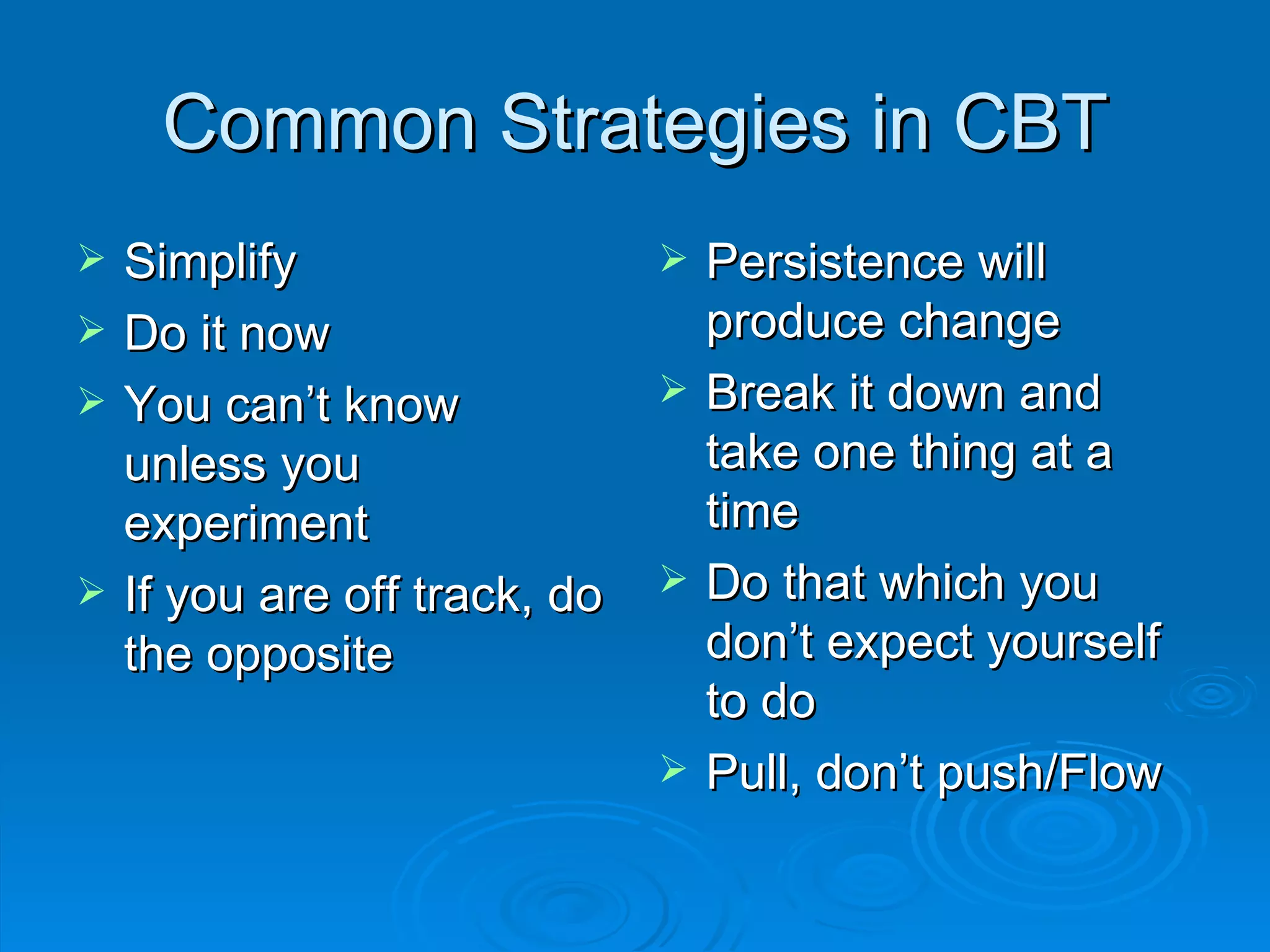 Common Strategies in CBT Simplify Do it now You can’t know unless you experiment If you are off track, do the opposite Persistence will produce change Break it down and take one thing at a time Do that which you don’t expect yourself to do Pull, don’t push/Flow 