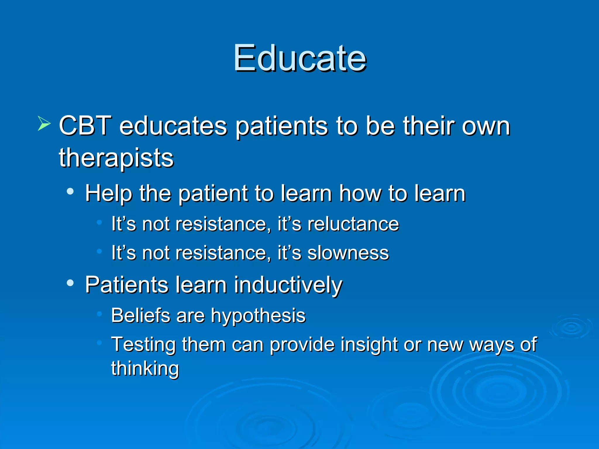 Educate CBT educates patients to be their own therapists Help the patient to learn how to learn It’s not resistance, it’s reluctance It’s not resistance, it’s slowness Patients learn inductively Beliefs are hypothesis Testing them can provide insight or new ways of thinking 