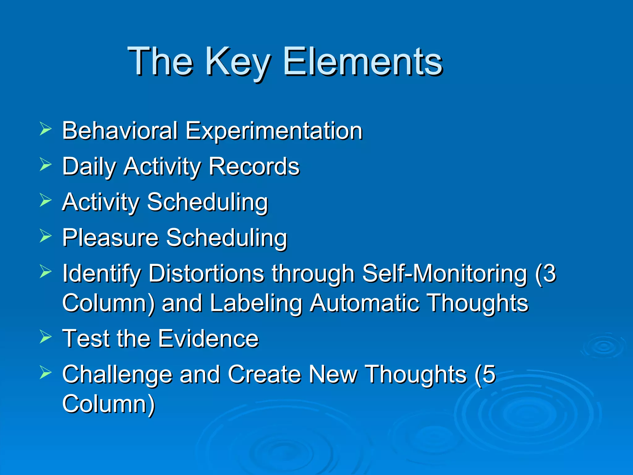 The Key Elements Behavioral Experimentation Daily Activity Records Activity Scheduling Pleasure Scheduling Identify Distortions through Self-Monitoring (3 Column) and Labeling Automatic Thoughts Test the Evidence Challenge and Create New Thoughts (5 Column) 