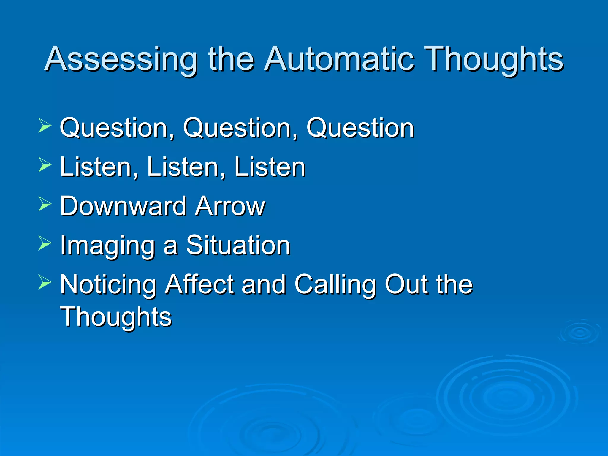 Assessing the Automatic Thoughts Question, Question, Question Listen, Listen, Listen Downward Arrow Imaging a Situation Noticing Affect and Calling Out the Thoughts 
