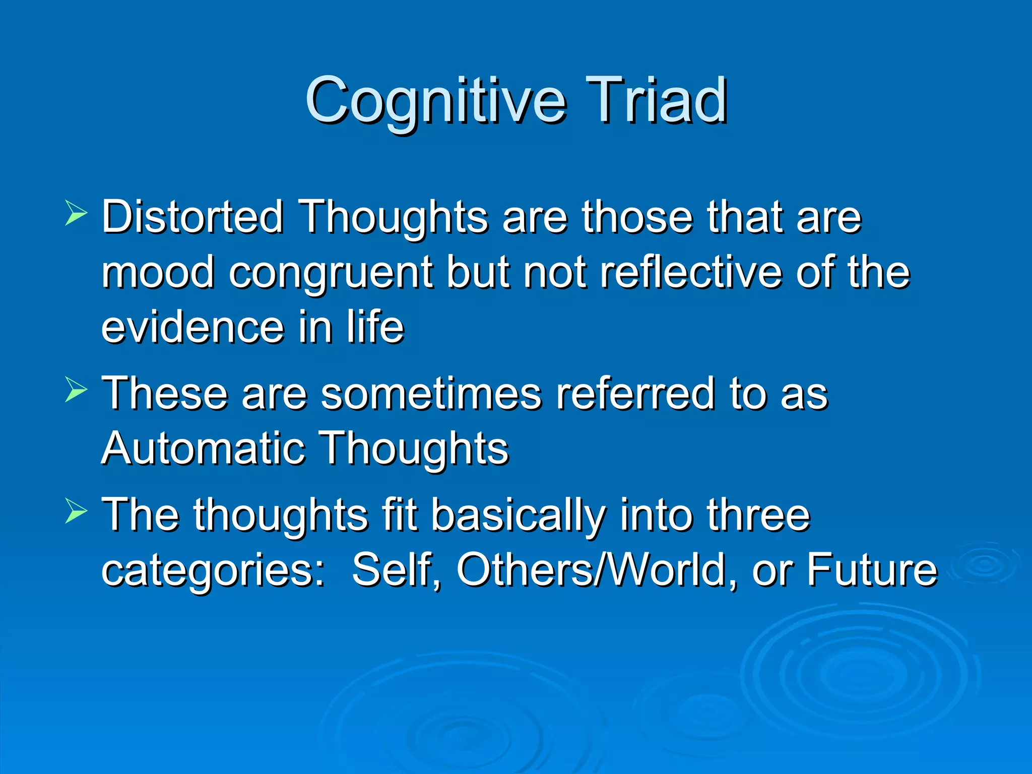 Cognitive Triad Distorted Thoughts are those that are mood congruent but not reflective of the evidence in life These are sometimes referred to as Automatic Thoughts The thoughts fit basically into three categories:  Self, Others/World, or Future 