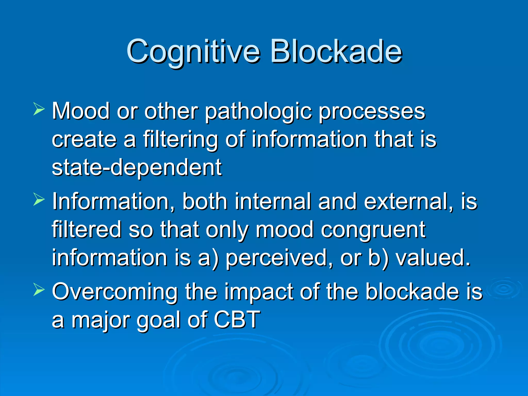 Cognitive Blockade Mood or other pathologic processes create a filtering of information that is state-dependent Information, both internal and external, is filtered so that only mood congruent information is a) perceived, or b) valued. Overcoming the impact of the blockade is a major goal of CBT 
