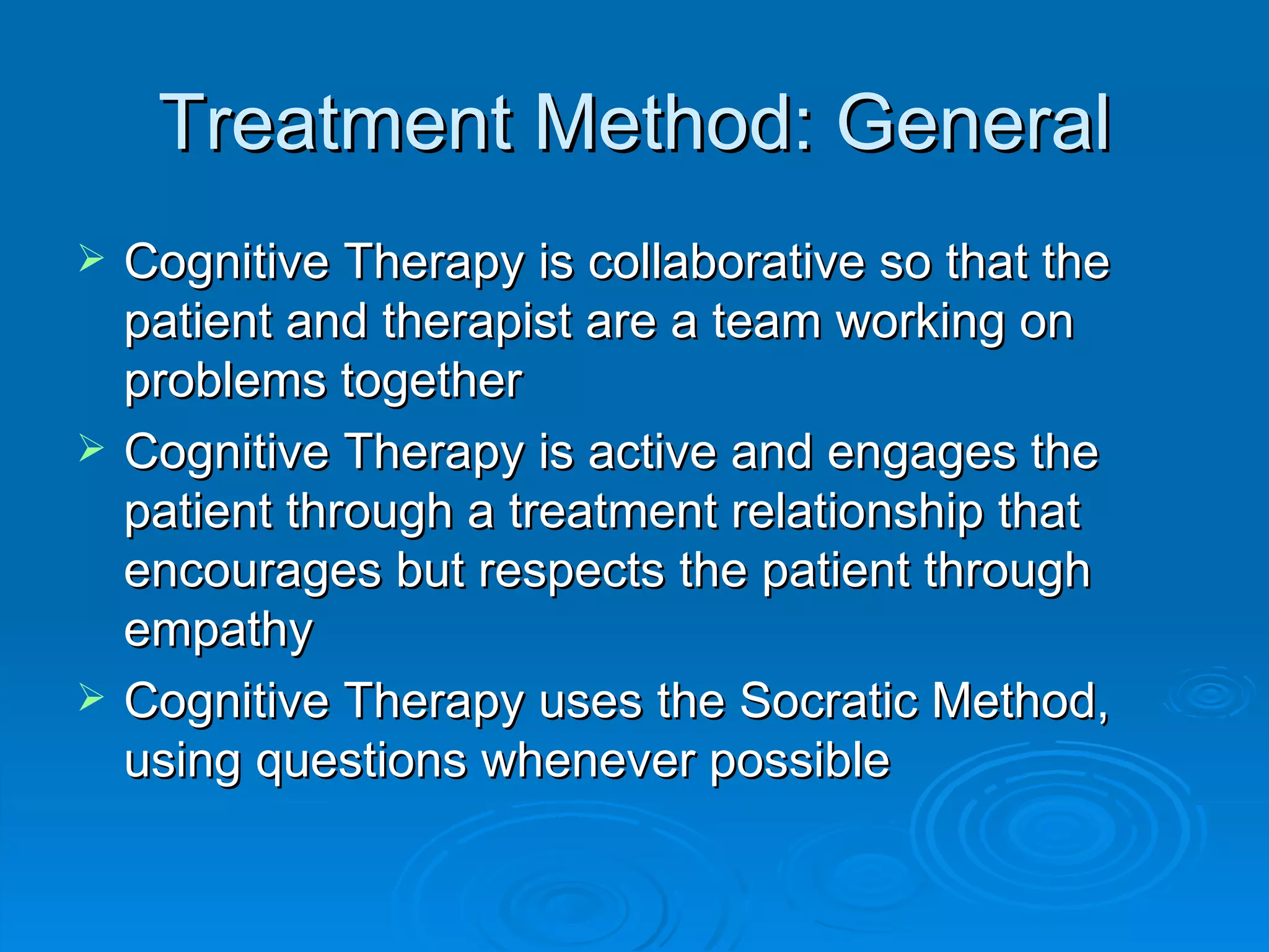 Treatment Method: General Cognitive Therapy is collaborative so that the patient and therapist are a team working on problems together Cognitive Therapy is active and engages the patient through a treatment relationship that encourages but respects the patient through empathy Cognitive Therapy uses the Socratic Method, using questions whenever possible 