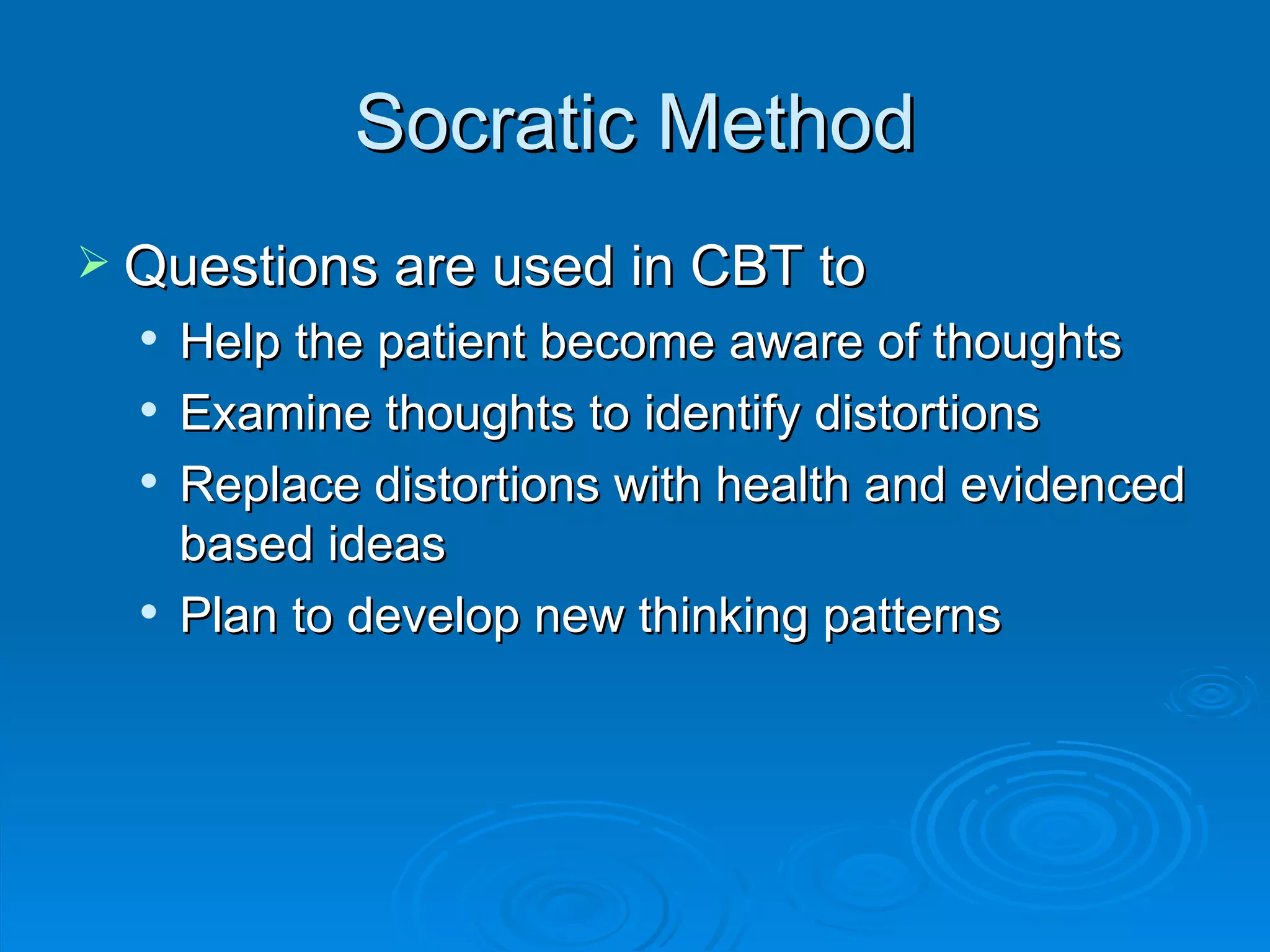 Socratic Method Questions are used in CBT to  Help the patient become aware of thoughts Examine thoughts to identify distortions Replace distortions with health and evidenced based ideas Plan to develop new thinking patterns 