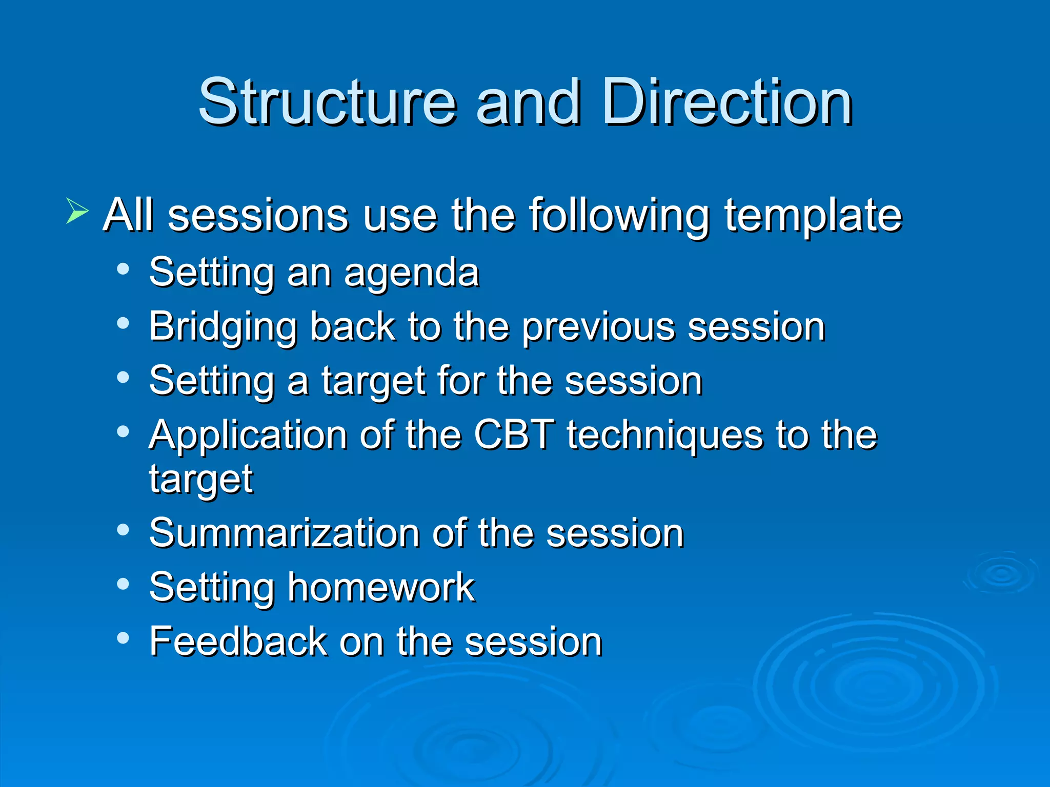 Structure and Direction All sessions use the following template Setting an agenda Bridging back to the previous session Setting a target for the session Application of the CBT techniques to the target Summarization of the session Setting homework Feedback on the session 