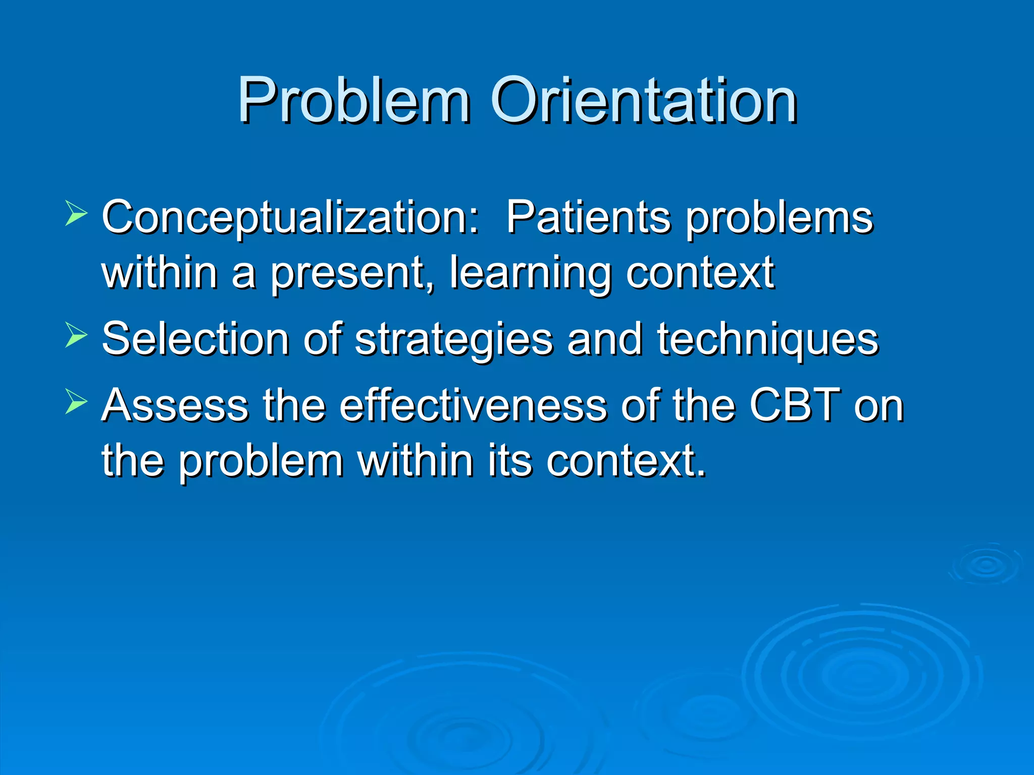 Problem Orientation Conceptualization:  Patients problems within a present, learning context Selection of strategies and techniques Assess the effectiveness of the CBT on the problem within its context.  