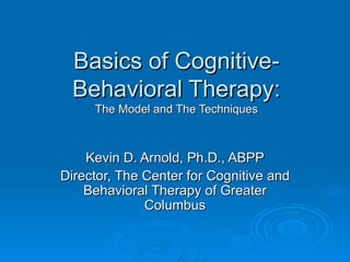 Basics of Cognitive-Behavioral Therapy: The Model and The Techniques Kevin D. Arnold, Ph.D., ABPP Director, The Center for Cognitive and Behavioral Therapy of Greater Columbus 