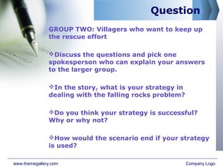 Question
GROUP TWO: Villagers who want to keep up
the rescue effort
Discuss the questions and pick one
spokesperson who can explain your answers
to the larger group.
In the story, what is your strategy in
dealing with the falling rocks problem?
Do you think your strategy is successful?
Why or why not?
How would the scenario end if your strategy
is used?
www.themegallery.com Company Logo
 