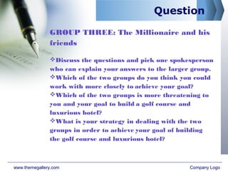 Question
GROUP THREE: The Millionaire and his
friends
Discuss the questions and pick one spokesperson
who can explain your answers to the larger group.
Which of the two groups do you think you could
work with more closely to achieve your goal?
Which of the two groups is more threatening to
you and your goal to build a golf course and
luxurious hotel?
What is your strategy in dealing with the two
groups in order to achieve your goal of building
the golf course and luxurious hotel?
www.themegallery.com Company Logo
 