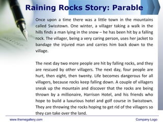 Once upon a time there was a little town in the mountains
called Swisstown. One winter, a villager taking a walk in the
hills finds a man lying in the snow – he has been hit by a falling
rock. The villager, being a very caring person, uses her jacket to
bandage the injured man and carries him back down to the
village.
The next day two more people are hit by falling rocks, and they
are rescued by other villagers. The next day, four people are
hurt, then eight, then twenty. Life becomes dangerous for all
villagers, because rocks keep falling down. A couple of villagers
sneak up the mountain and discover that the rocks are being
thrown by a millionaire, Harrison Hotel, and his friends who
hope to build a luxurious hotel and golf course in Swisstown.
They are throwing the rocks hoping to get rid of the villagers so
they can take over the land.
www.themegallery.com Company Logo
Raining Rocks Story: Parable
 
