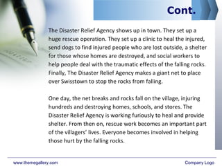 Cont.
The Disaster Relief Agency shows up in town. They set up a
huge rescue operation. They set up a clinic to heal the injured,
send dogs to find injured people who are lost outside, a shelter
for those whose homes are destroyed, and social workers to
help people deal with the traumatic effects of the falling rocks.
Finally, The Disaster Relief Agency makes a giant net to place
over Swisstown to stop the rocks from falling.
One day, the net breaks and rocks fall on the village, injuring
hundreds and destroying homes, schools, and stores. The
Disaster Relief Agency is working furiously to heal and provide
shelter. From then on, rescue work becomes an important part
of the villagers’ lives. Everyone becomes involved in helping
those hurt by the falling rocks.
www.themegallery.com Company Logo
 