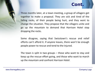 Cont.
Three months later, at a town meeting, a group of villagers get
together to make a proposal. They are sick and tired of the
falling rocks, of their people being hurt, and they want to
change the situation. They propose that the villagers unite and
go up the mountain to demand that Harrison Hotel stop
dropping the rocks.
Some disagree, saying that Swisstown’s rescue and relief
efforts can’t afford it. If anyone leaves, there won’t be enough
people power to rescue and tend to the injured.
The town is split in two groups – those who want to stay and
keep up the rescue effort going, and those who want to march
up the mountain and confront Harrison Hotel.
www.themegallery.com Company Logo
 