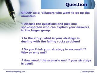 Question
GROUP ONE: Villagers who want to go up the
mountain
Discuss the questions and pick one
spokesperson who can explain your answers
to the larger group.
In the story, what is your strategy in
dealing with the falling rocks problem?
Do you think your strategy is successful?
Why or why not?
How would the scenario end if your strategy
is used?
www.themegallery.com Company Logo
 