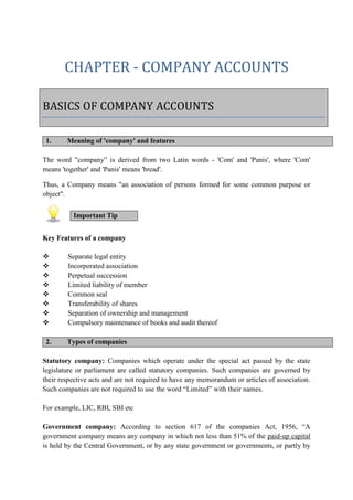 CHAPTER - COMPANY ACCOUNTS
1. Meaning of 'company' and features
The word ”company” is derived from two Latin words - 'Com' and 'Panis', where 'Com'
means 'together' and 'Panis' means 'bread'.
Thus, a Company means "an association of persons formed for some common purpose or
object".
Key Features of a company
 Separate legal entity
 Incorporated association
 Perpetual succession
 Limited liability of member
 Common seal
 Transferability of shares
 Separation of ownership and management
 Compulsory maintenance of books and audit thereof
2. Types of companies
Statutory company: Companies which operate under the special act passed by the state
legislature or parliament are called statutory companies. Such companies are governed by
their respective acts and are not required to have any memorandum or articles of association.
Such companies are not required to use the word “Limited” with their names.
For example, LIC, RBI, SBI etc
Government company: According to section 617 of the companies Act, 1956, “A
government company means any company in which not less than 51% of the paid-up capital
is held by the Central Government, or by any state government or governments, or partly by
BASICS OF COMPANY ACCOUNTS
Important Tip
 