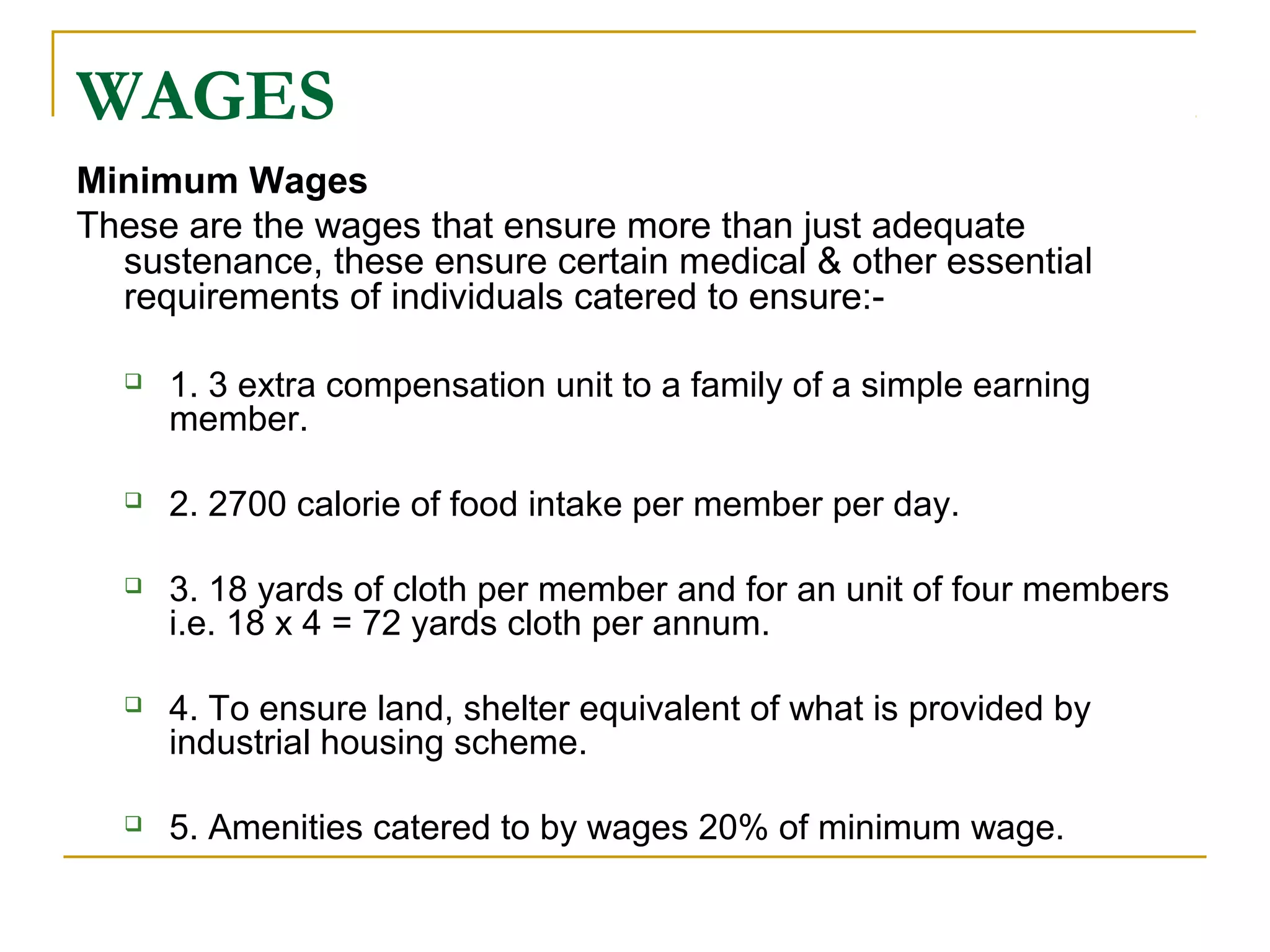 WAGES
Minimum Wages
These are the wages that ensure more than just adequate
sustenance, these ensure certain medical & other essential
requirements of individuals catered to ensure:-
 1. 3 extra compensation unit to a family of a simple earning
member.
 2. 2700 calorie of food intake per member per day.
 3. 18 yards of cloth per member and for an unit of four members
i.e. 18 x 4 = 72 yards cloth per annum.
 4. To ensure land, shelter equivalent of what is provided by
industrial housing scheme.
 5. Amenities catered to by wages 20% of minimum wage.
 