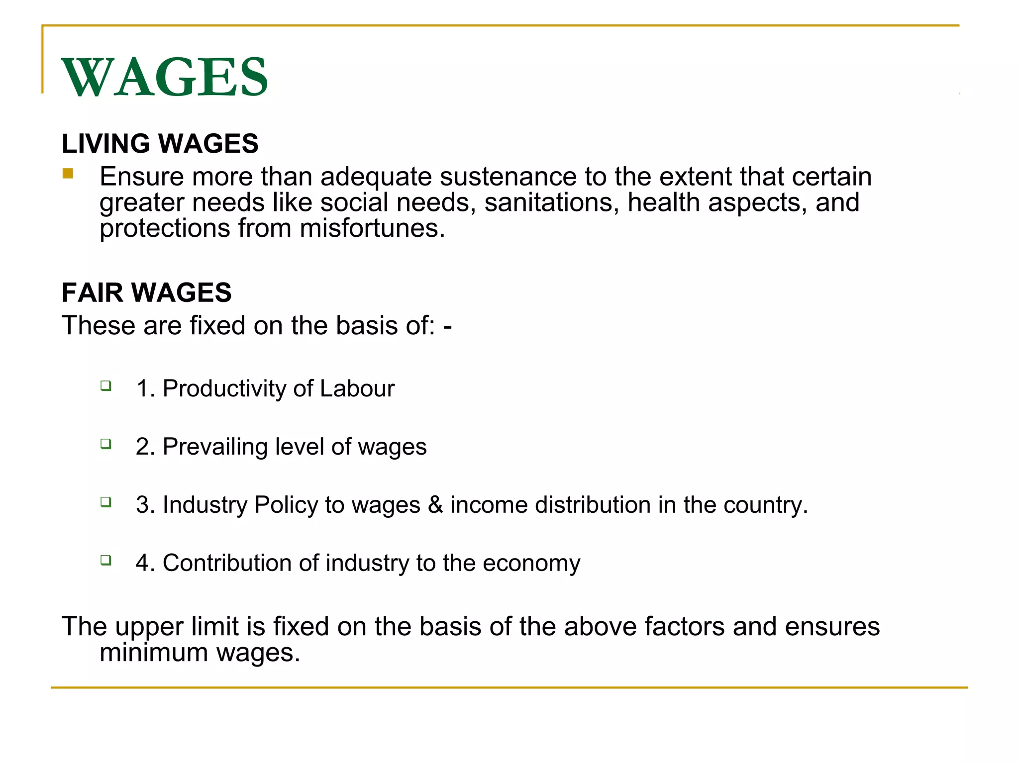 WAGES
LIVING WAGES
 Ensure more than adequate sustenance to the extent that certain
greater needs like social needs, sanitations, health aspects, and
protections from misfortunes.
FAIR WAGES
These are fixed on the basis of: -
 1. Productivity of Labour
 2. Prevailing level of wages
 3. Industry Policy to wages & income distribution in the country.
 4. Contribution of industry to the economy
The upper limit is fixed on the basis of the above factors and ensures
minimum wages.
 