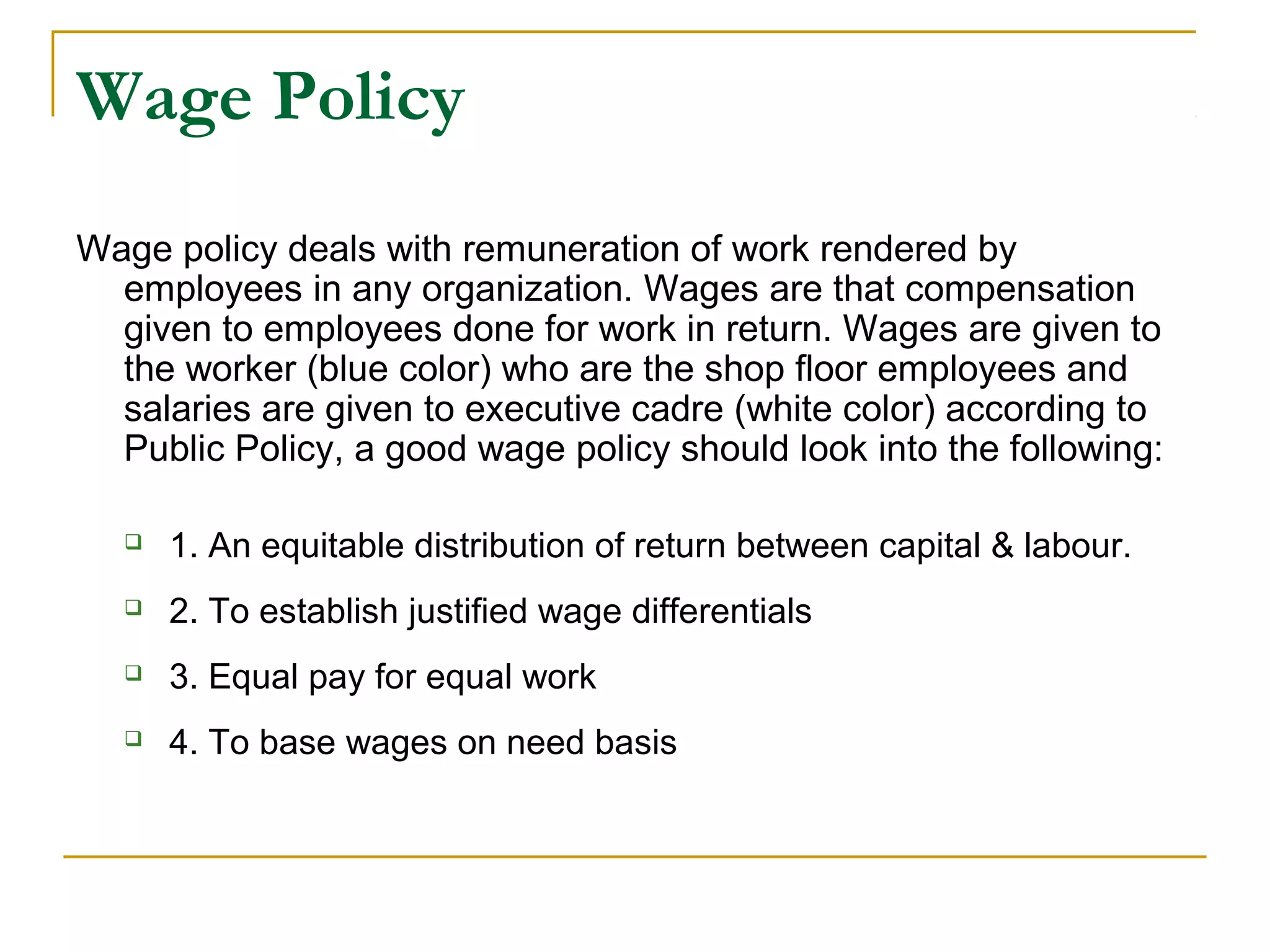 Wage Policy
Wage policy deals with remuneration of work rendered by
employees in any organization. Wages are that compensation
given to employees done for work in return. Wages are given to
the worker (blue color) who are the shop floor employees and
salaries are given to executive cadre (white color) according to
Public Policy, a good wage policy should look into the following:
 1. An equitable distribution of return between capital & labour.
 2. To establish justified wage differentials
 3. Equal pay for equal work
 4. To base wages on need basis
 