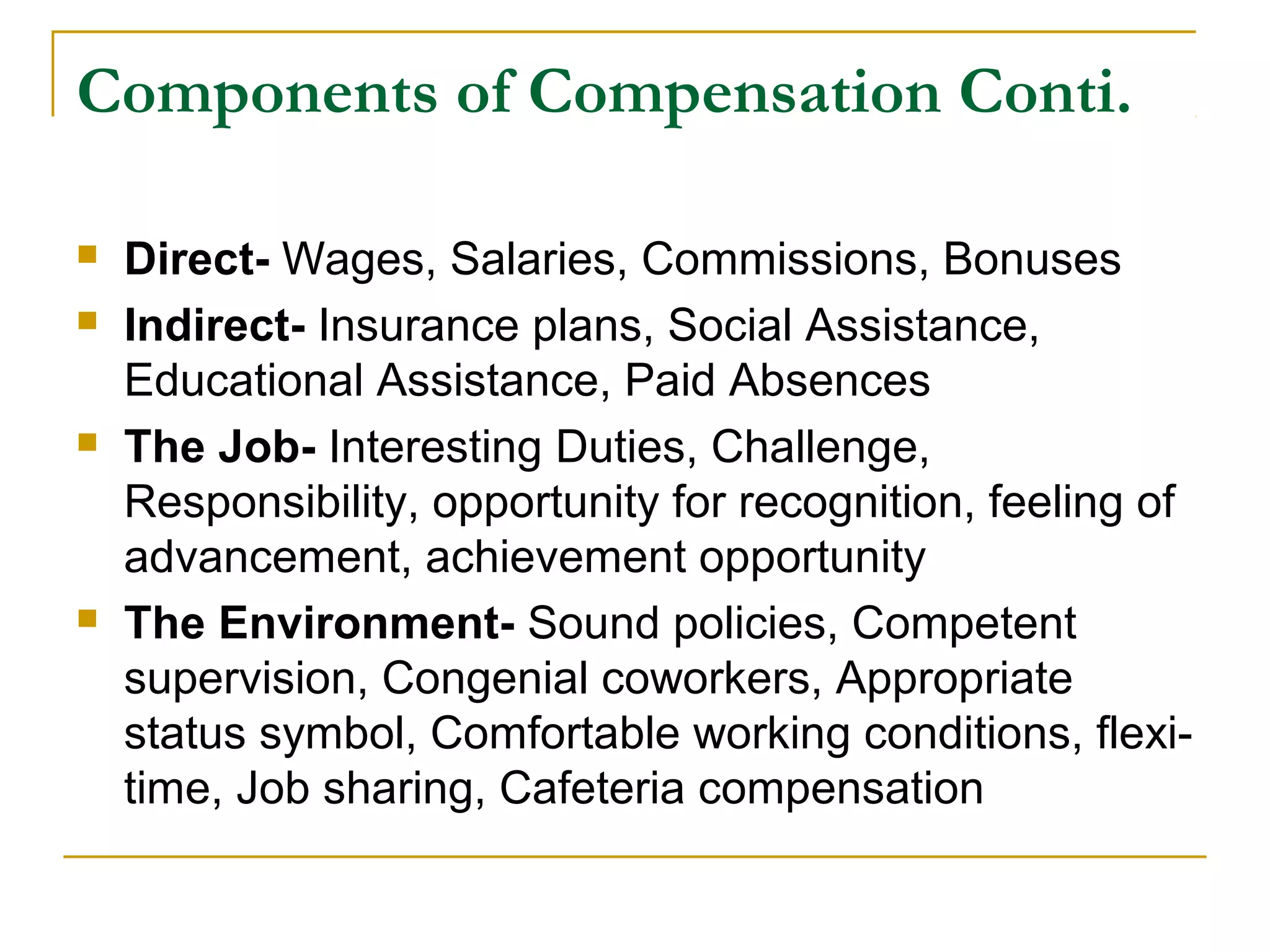 Components of Compensation Conti.
 Direct- Wages, Salaries, Commissions, Bonuses
 Indirect- Insurance plans, Social Assistance,
Educational Assistance, Paid Absences
 The Job- Interesting Duties, Challenge,
Responsibility, opportunity for recognition, feeling of
advancement, achievement opportunity
 The Environment- Sound policies, Competent
supervision, Congenial coworkers, Appropriate
status symbol, Comfortable working conditions, flexi-
time, Job sharing, Cafeteria compensation
 
