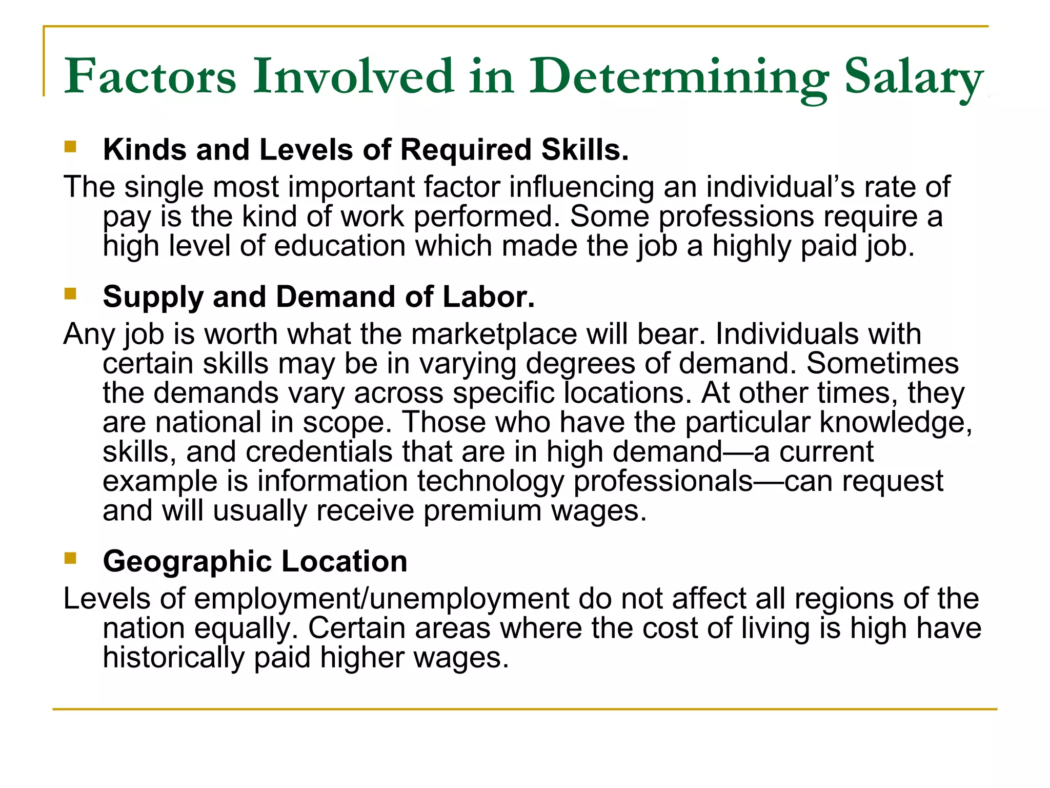 Factors Involved in Determining Salary
 Kinds and Levels of Required Skills.
The single most important factor influencing an individual’s rate of
pay is the kind of work performed. Some professions require a
high level of education which made the job a highly paid job.
 Supply and Demand of Labor.
Any job is worth what the marketplace will bear. Individuals with
certain skills may be in varying degrees of demand. Sometimes
the demands vary across specific locations. At other times, they
are national in scope. Those who have the particular knowledge,
skills, and credentials that are in high demand—a current
example is information technology professionals—can request
and will usually receive premium wages.
 Geographic Location
Levels of employment/unemployment do not affect all regions of the
nation equally. Certain areas where the cost of living is high have
historically paid higher wages.
 