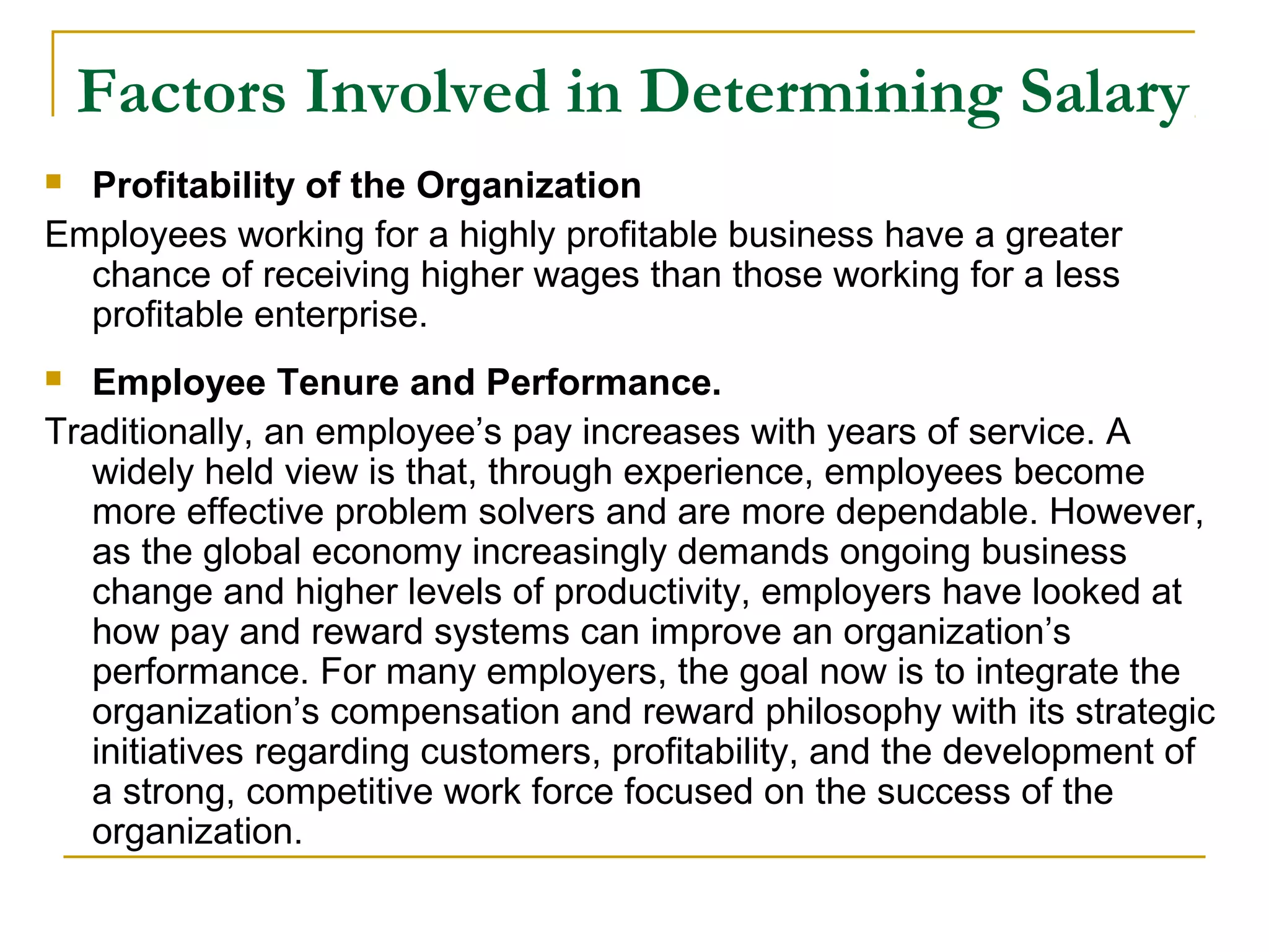 Factors Involved in Determining Salary
 Profitability of the Organization
Employees working for a highly profitable business have a greater
chance of receiving higher wages than those working for a less
profitable enterprise.
 Employee Tenure and Performance.
Traditionally, an employee’s pay increases with years of service. A
widely held view is that, through experience, employees become
more effective problem solvers and are more dependable. However,
as the global economy increasingly demands ongoing business
change and higher levels of productivity, employers have looked at
how pay and reward systems can improve an organization’s
performance. For many employers, the goal now is to integrate the
organization’s compensation and reward philosophy with its strategic
initiatives regarding customers, profitability, and the development of
a strong, competitive work force focused on the success of the
organization.
 