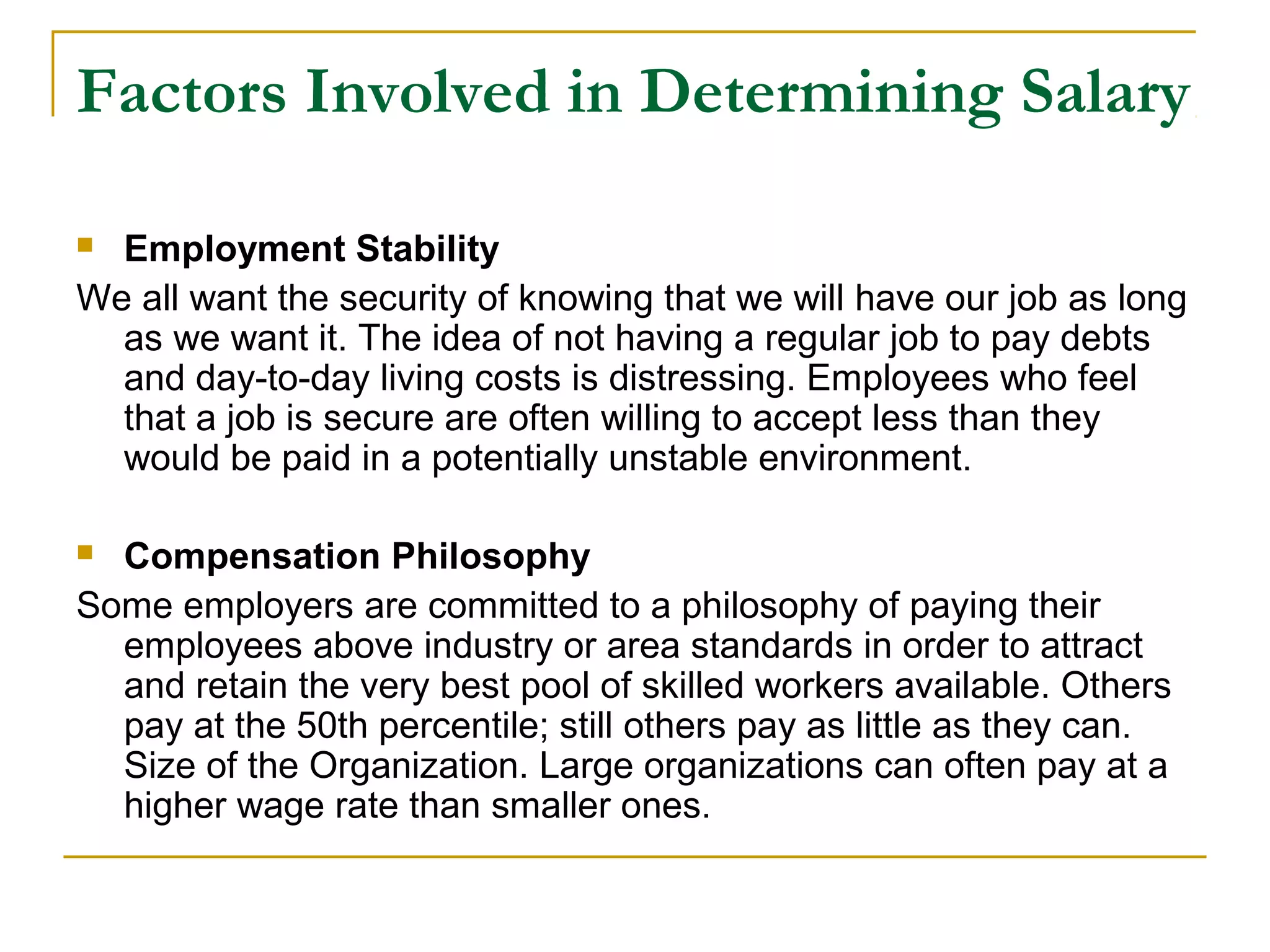 Factors Involved in Determining Salary
 Employment Stability
We all want the security of knowing that we will have our job as long
as we want it. The idea of not having a regular job to pay debts
and day-to-day living costs is distressing. Employees who feel
that a job is secure are often willing to accept less than they
would be paid in a potentially unstable environment.
 Compensation Philosophy
Some employers are committed to a philosophy of paying their
employees above industry or area standards in order to attract
and retain the very best pool of skilled workers available. Others
pay at the 50th percentile; still others pay as little as they can.
Size of the Organization. Large organizations can often pay at a
higher wage rate than smaller ones.
 