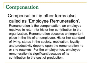 Compensation
‘ Compensation’ in other terms also
called as ‘Employee Remuneration’.
Remuneration is the compensation; an employee
receives in return for his or her contribution to the
organization. Remuneration occupies an important
place in the life of an employee. His or her standard
of living, status in the society, motivation, loyalty,
and productivity depend upon the remuneration he
or she receives. For the employer too, employee
remuneration is significant because of its
contribution to the cost of production.
 