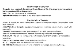 Basic Concepts of Computer
Computer is an electronic device which is used to store the data, as per given instructions
it gives results quickly and accurately.
Data : Data is a raw material of information.
Information : Proper collection of the data is called information.
Characteristics of Computer
SPEED : In general, no human being can compete to solving the complex computation, faster
than computer.
ACCURACY : Since Computer is programmed, so what ever input we give it gives result with
accurately.
STORAGE : Computer can store mass storage of data with appropriate format.
DILIGENCE : Computer can work for hours without any break and creating error.
VERSATILITY : We can use computer to perform completely different type of work at the
same time.
POWER OF REMEMBERING : It can remember data for us.
NO IQ : Computer does not work without instruction.
NO FEELING : Computer does not have emotions, knowledge, experience, feeling.
 