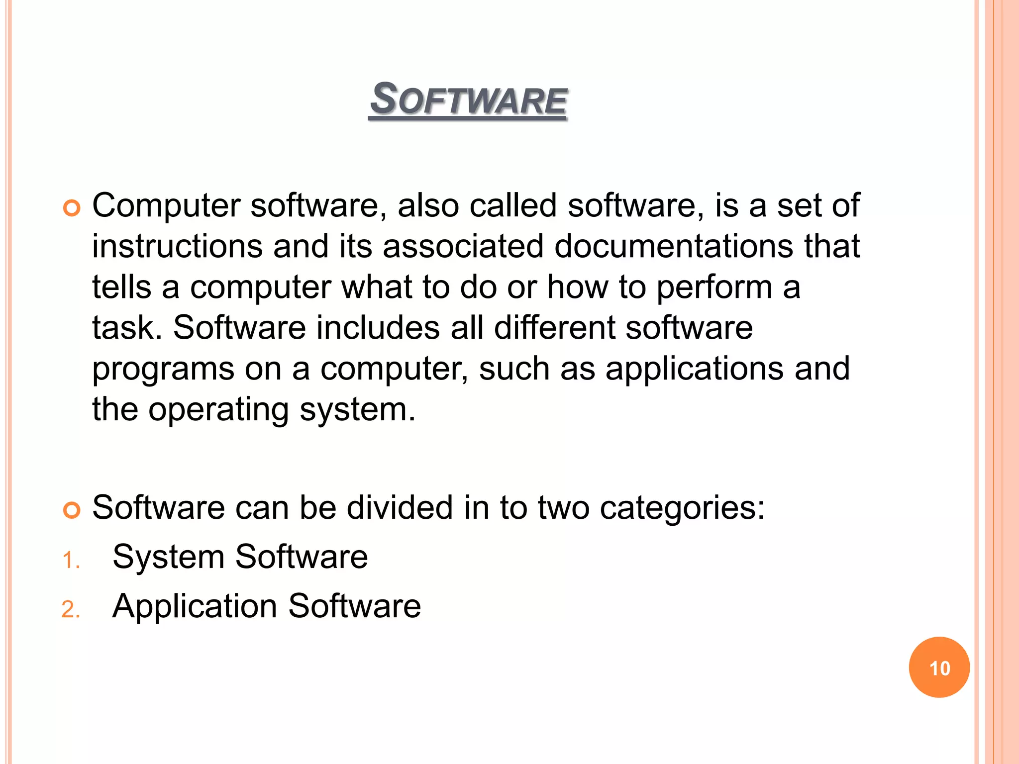 SOFTWARE
10
 Computer software, also called software, is a set of
instructions and its associated documentations that
tells a computer what to do or how to perform a
task. Software includes all different software
programs on a computer, such as applications and
the operating system.
 Software can be divided in to two categories:
1. System Software
2. Application Software
 