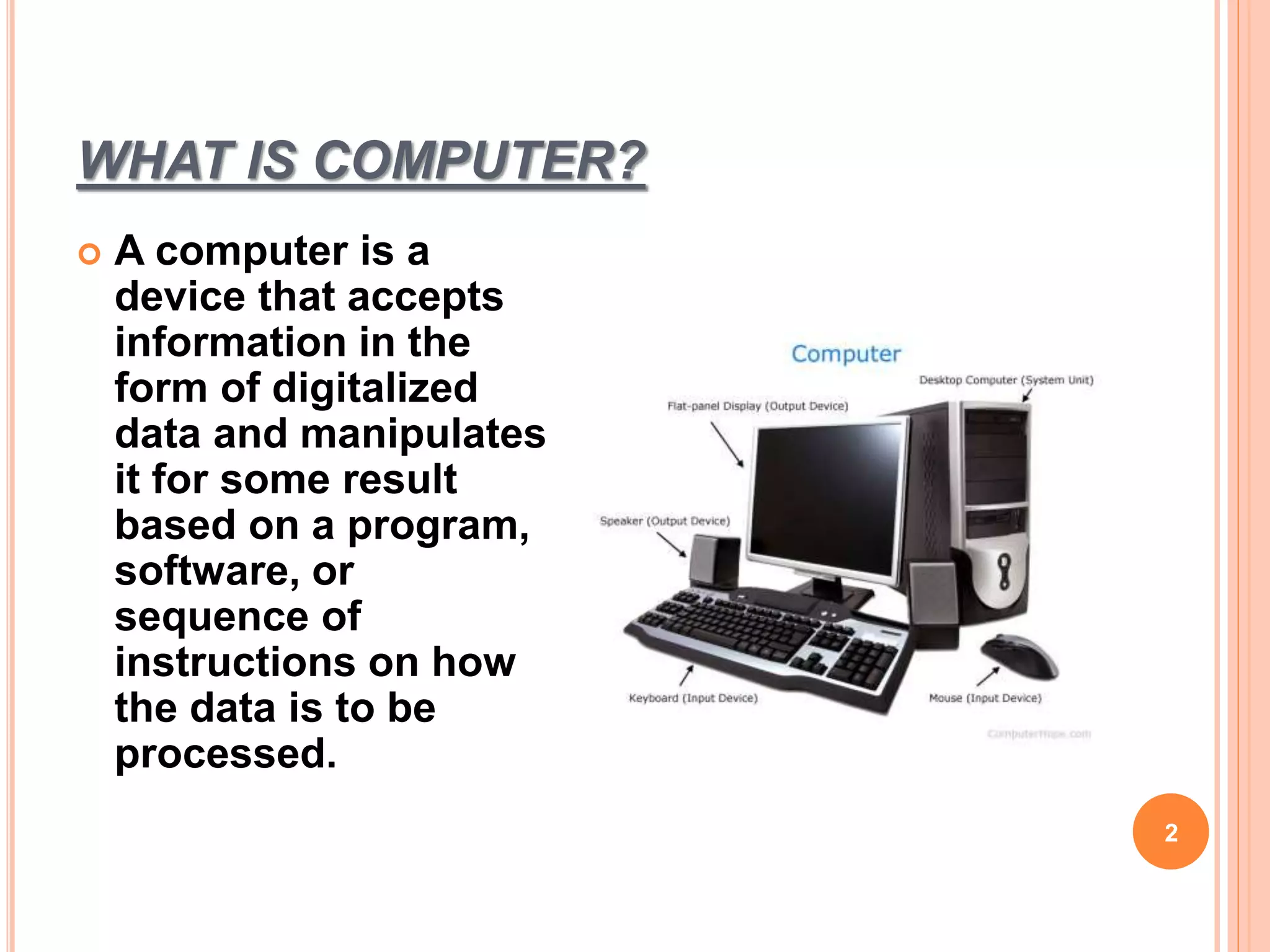 WHAT IS COMPUTER?
2
 A computer is a
device that accepts
information in the
form of digitalized
data and manipulates
it for some result
based on a program,
software, or
sequence of
instructions on how
the data is to be
processed.
 
