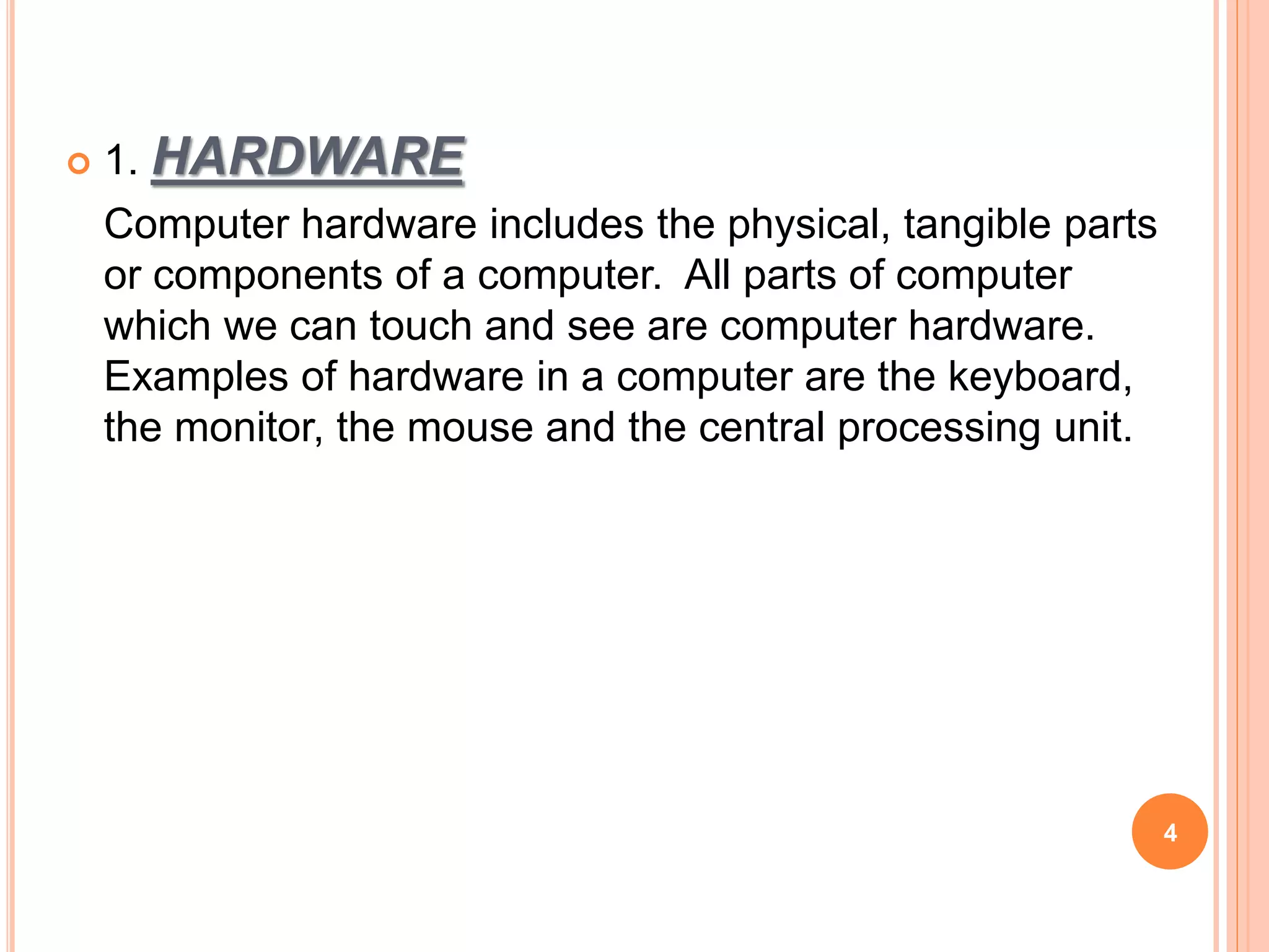  1. HARDWARE
Computer hardware includes the physical, tangible parts
or components of a computer. All parts of computer
which we can touch and see are computer hardware.
Examples of hardware in a computer are the keyboard,
the monitor, the mouse and the central processing unit.
4
 