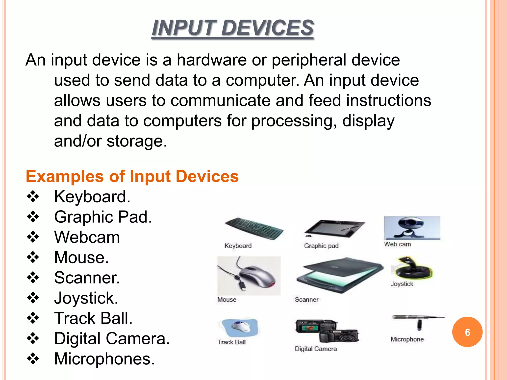 INPUT DEVICES
6
An input device is a hardware or peripheral device
used to send data to a computer. An input device
allows users to communicate and feed instructions
and data to computers for processing, display
and/or storage.
Examples of Input Devices
 Keyboard.
 Graphic Pad.
 Webcam
 Mouse.
 Scanner.
 Joystick.
 Track Ball.
 Digital Camera.
 Microphones.
 