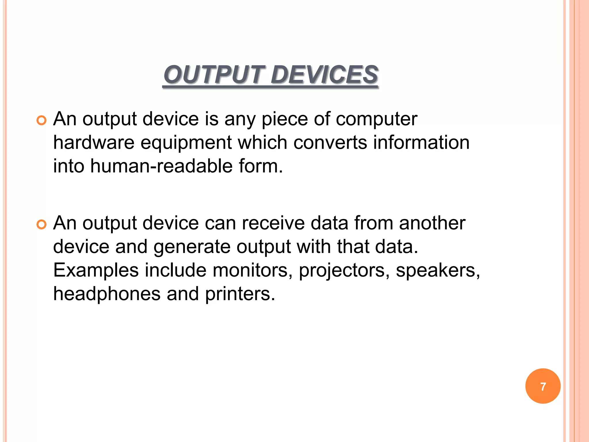 OUTPUT DEVICES
 An output device is any piece of computer
hardware equipment which converts information
into human-readable form.
 An output device can receive data from another
device and generate output with that data.
Examples include monitors, projectors, speakers,
headphones and printers.
7
 