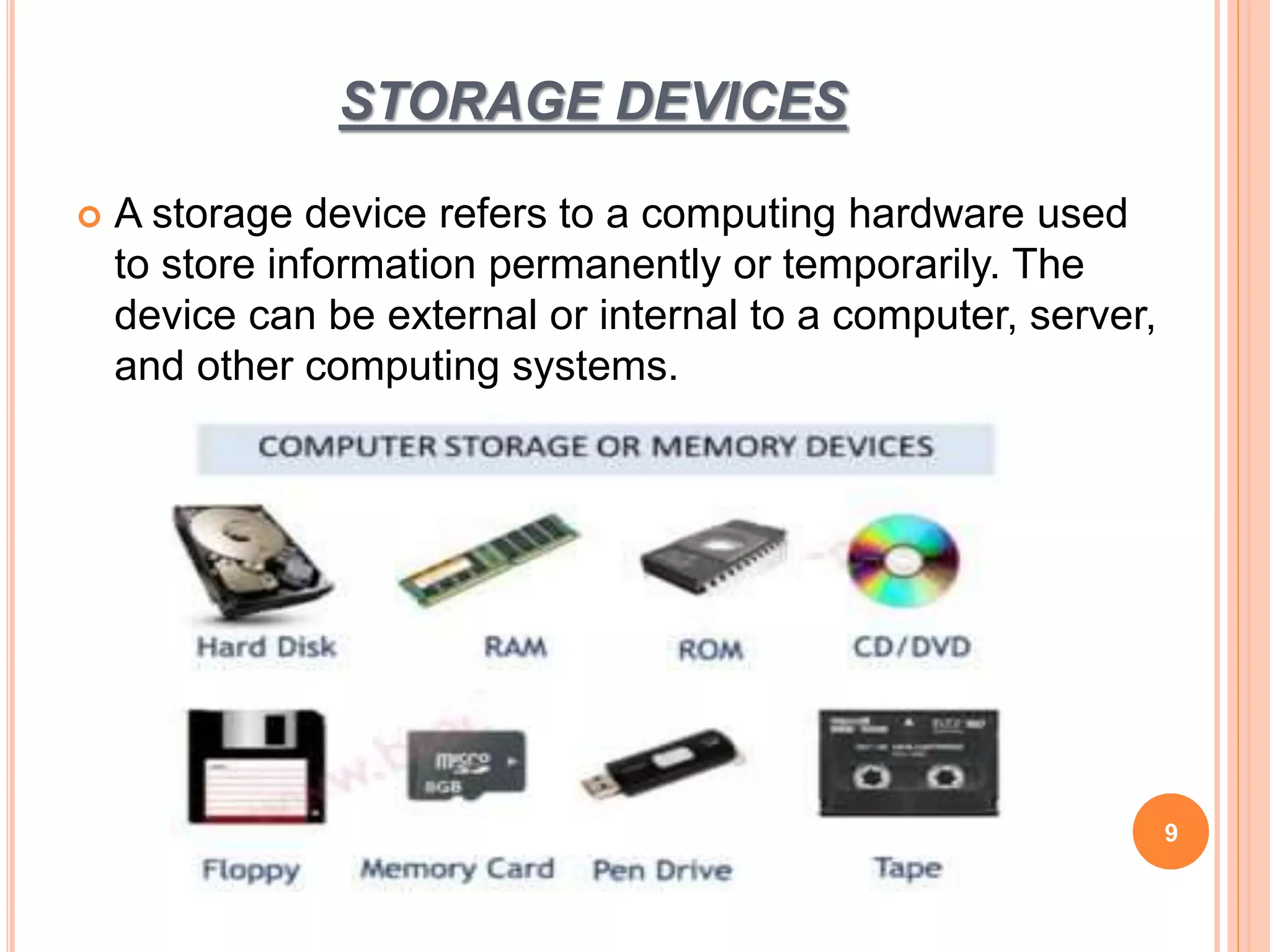 STORAGE DEVICES
 A storage device refers to a computing hardware used
to store information permanently or temporarily. The
device can be external or internal to a computer, server,
and other computing systems.
9
 